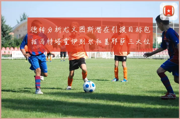 德转分析尤文图斯潜在引援目标包括马特塔霍伊别尔和基耶萨三大位置补强方案