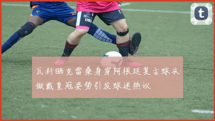 瓦科晒克雷桑身穿阿根廷复古球衣做戴皇冠姿势引发球迷热议