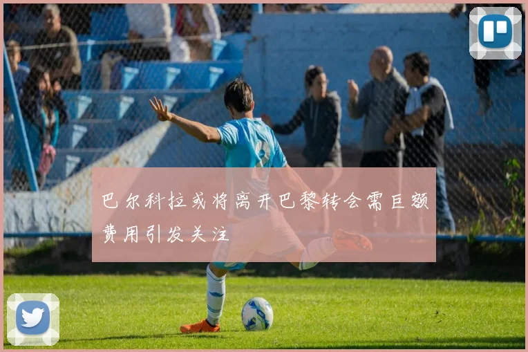 巴尔科拉或将离开巴黎转会需巨额费用引发关注