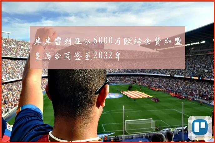 库库雷利亚以6000万欧转会费加盟皇马合同签至2032年