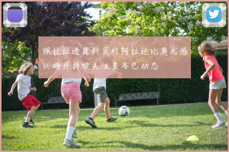 佩杜拉透露科莫对阿拉达比奥尤感兴趣并持续关注查洛巴动态