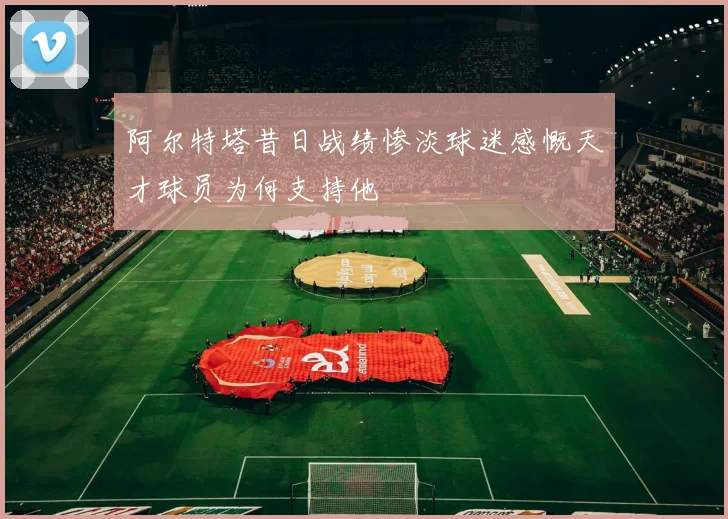 阿尔特塔昔日战绩惨淡球迷感慨天才球员为何支持他