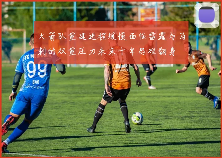 火箭队重建进程缓慢面临雷霆与马刺的双重压力未来十年恐难翻身
