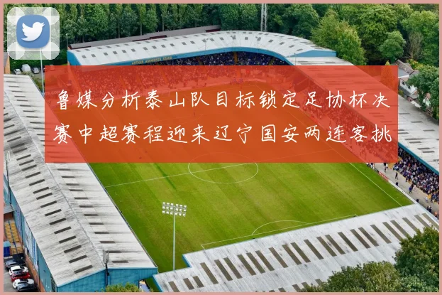 鲁媒分析泰山队目标锁定足协杯决赛中超赛程迎来辽宁国安两连客挑战