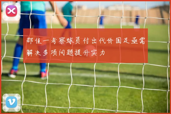 邵佳一考察球员付出代价国足亟需解决多项问题提升实力