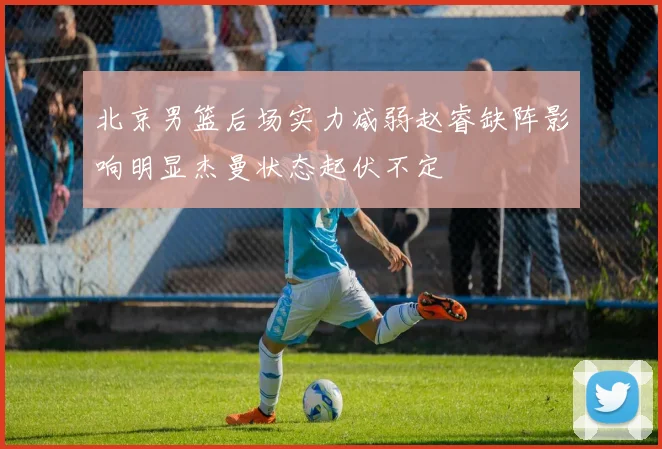 北京男篮后场实力减弱赵睿缺阵影响明显杰曼状态起伏不定