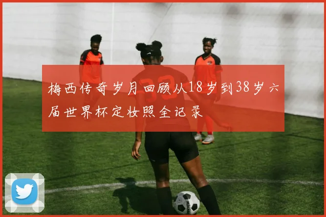 梅西传奇岁月回顾从18岁到38岁六届世界杯定妆照全记录