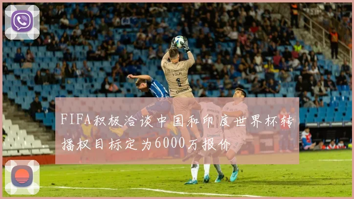 FIFA积极洽谈中国和印度世界杯转播权目标定为6000万报价