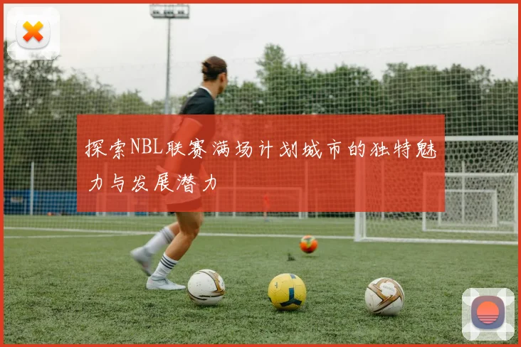 探索NBL联赛满场计划城市的独特魅力与发展潜力