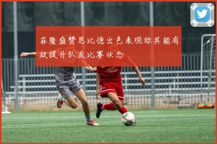 菲隆盛赞恩比德出色表现称其能有效提升队友比赛状态
