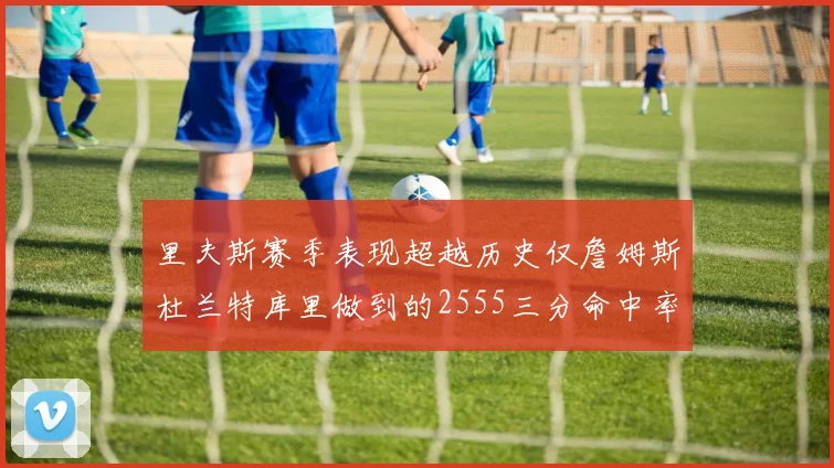 里夫斯赛季表现超越历史仅詹姆斯杜兰特库里做到的2555三分命中率50成就