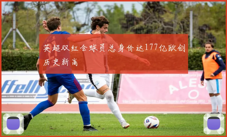英超双红会球员总身价达177亿欧创历史新高