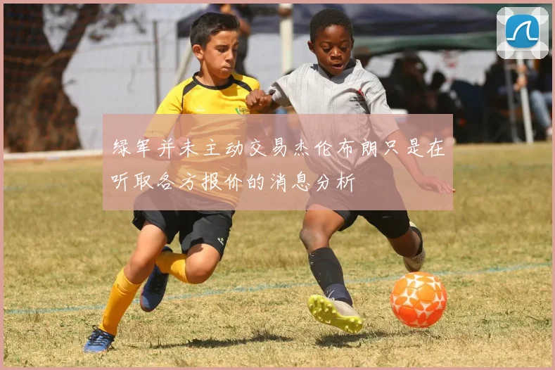 绿军并未主动交易杰伦布朗只是在听取各方报价的消息分析