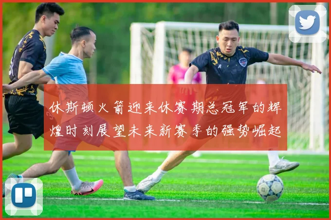 休斯顿火箭迎来休赛期总冠军的辉煌时刻展望未来新赛季的强势崛起