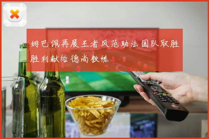 姆巴佩再展王者风范助法国队取胜胜利献给德尚教练