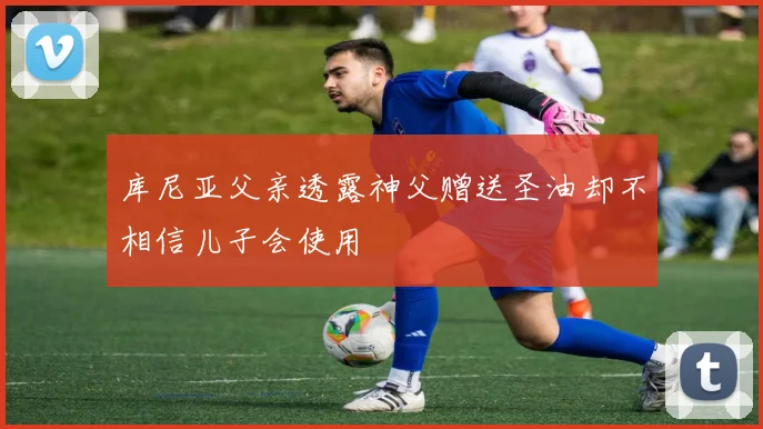 库尼亚父亲透露神父赠送圣油却不相信儿子会使用