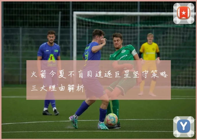 火箭今夏不盲目追逐巨星坚守策略三大理由解析