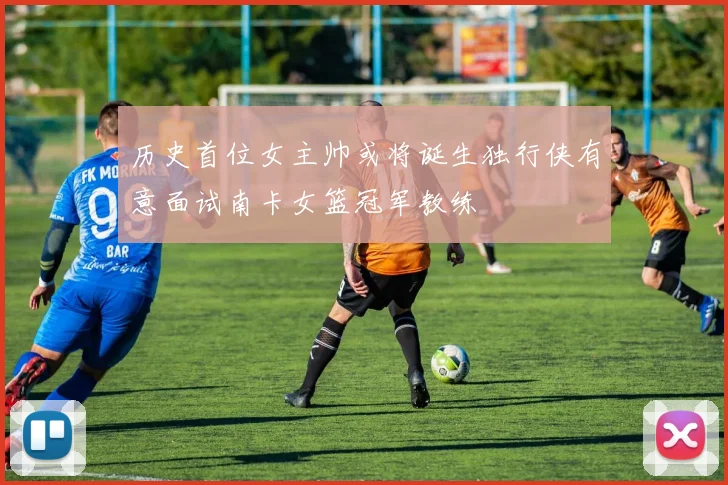 历史首位女主帅或将诞生独行侠有意面试南卡女篮冠军教练