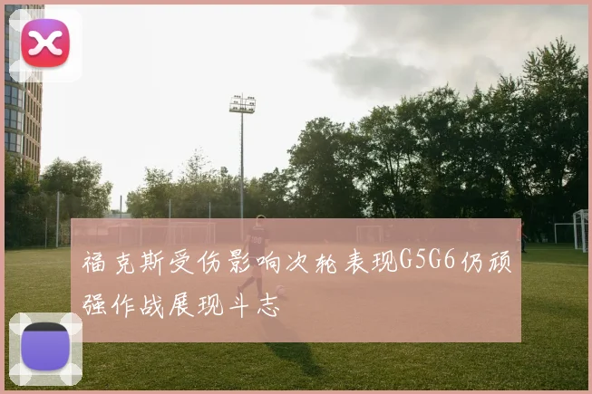 福克斯受伤影响次轮表现G5G6仍顽强作战展现斗志