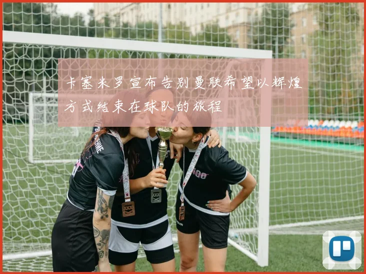 卡塞米罗宣布告别曼联希望以辉煌方式结束在球队的旅程