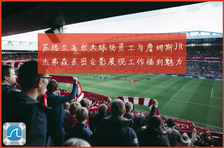 苏格兰高尔夫球场员工与詹姆斯JR杰弗森亲密合影展现工作福利魅力