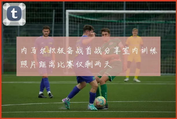 内马尔积极备战首战分享室内训练照片距离比赛仅剩两天