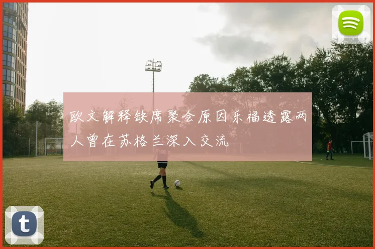 欧文解释缺席聚会原因乐福透露两人曾在苏格兰深入交流