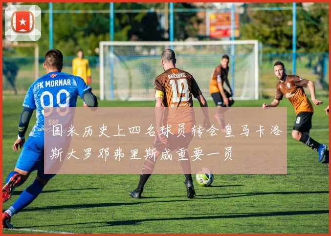 国米历史上四名球员转会皇马卡洛斯大罗邓弗里斯成重要一员